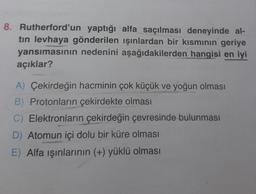 8. Rutherford'un yaptığı alfa saçılması deneyinde al-
tin levhaya gönderilen ışınlardan bir kısmının geriye
yansımasının nedenini aşağıdakilerden hangisi en iyi
açıklar?
A) Çekirdeğin hacminin çok küçük ve yoğun olması
B) Protonların çekirdekte olması
C) Elektronların çekirdeğin çevresinde bulunması
D) Atomun içi dolu bir küre olması
E) Alfa işınlarının (+) yüklü olması
