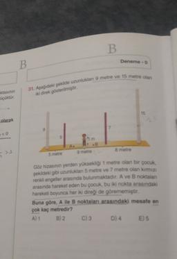 B
Deneme - 0
B
31. Aşağıdaki şekilde uzunluklan 9 metre ve 15 metre olan
-ktasının
üçüktür.
iki direk gösterilmiştir.
15
olarak
7
# <0
9 metre
8 metre
>
5 metre
Göz hizasının yerden yüksekligi 1 metre olan bir çocuk,
şekildeki gibi uzunluklan 5 metre ve 7 metre olan kırmızı
renkli engeller arasında bulunmaktadır. A ve B noktalan
arasında hareket eden bu çocuk, bu iki nokta arasındaki
hareketi boyunca her iki diregi de görememiştir.
Buna göre, A ile B noktaları arasındaki mesafe en
çok kaç metredir?
A) 1 B) 2 C) 3 D) 4 E) 5