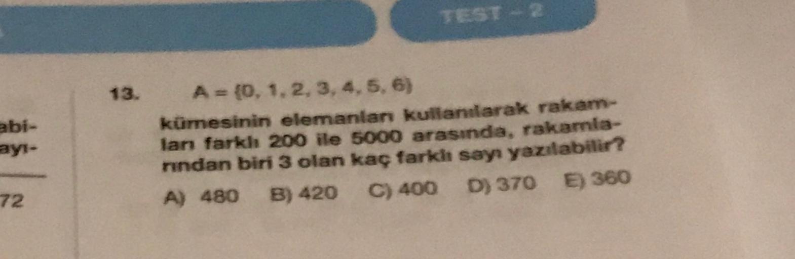 TEST -
13.
abi-
ayi-
A = {0, 1, 2, 3, 4, 5, 6)
kümesinin elemanlar kullanılarak rakam-
lan farkh 200 ile 5000 arasında, rakamla-
nndan biri 3 olan kaç farklı sayr yazılabilir?
A) 480 B) 420 C) 400 D) 370 E) 360
72
