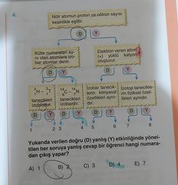 Nötr atomun proton ve nötron sayısı
kesinlikle eşittir.
D
Y
Kütle numaraları ay-
ni olan atomlara izo-
bar atomlar denir.
Elektron veren atom
(+ yüklü katyon
oluşturur.
D
Y
Y
3.
T
1
14 14
-N
6 7
tanecikleri
izobardır.
İzobar tanecik- izotop tanecikle-
lerin kimyasal rin fiziksel özel-
özellikleri ayni-likleri aynıdır.
dır.
tanecikleri
izotondur.
Y
D
Y
D
Y
D
D
Y
4
8
5
6 7
1
2 3
Yukarıda verilen doğru (D) yanlış (Y) etkinliğinde yönel-
tilen her soruya yanlış cevap bir öğrenci hangi numara-
dan çıkış yapar?
E) 7
D) 4
A) 1
B) 2
C) 3
