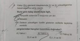 Kalay (Sn) elementi bileşiklerinde 2+ ve 4+ yükseltgenme
basamaklarına sahip olabilir.
Buna göre kalay elementiyle ilgili,
Periyodik sistemde d bloğunda yer alır.
Metaldir.
Sadece yükseltgen özellik gösteren asitlerle tepkime
verebilir.
yargılarından hangileri kesinlikle doğrudur?
A) Yalnız 1
B) Yalnız il
D) Il ve III
E) I, II ve III
Orbital Yayınlan
C) Yalnız III
