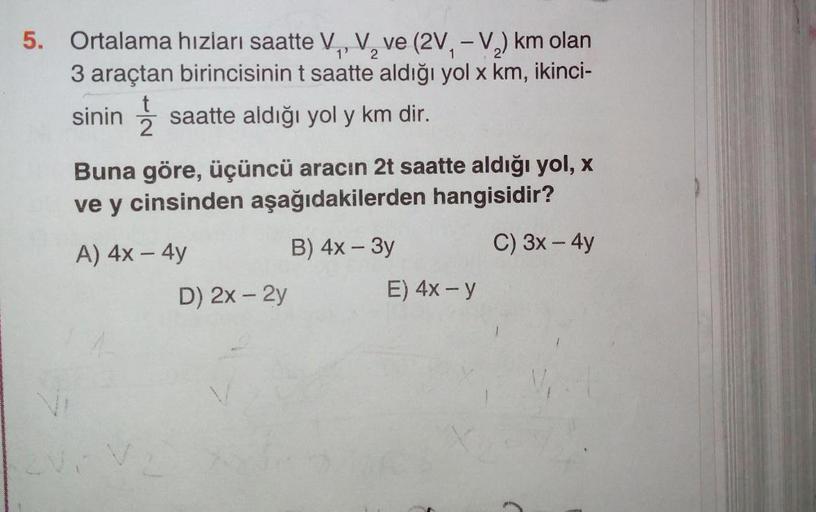 5. Ortalama hızları saatte V, V, ve (2V, -V2) km olan
3 araçtan birincisinin t saatte aldığı yol x km, ikinci-
sinin į saatte aldığı yol y km dir.
Buna göre, üçüncü aracın 2t saatte aldığı yol, x
ve y cinsinden aşağıdakilerden hangisidir?
A) 4x - 4y
B) 4x 