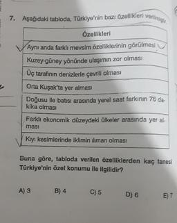 7. Aşağıdaki tabloda, Türkiye'nin bazı özellikleri verilmiştir.
Özellikleri
Aynı anda farklı mevsim özelliklerinin görülmesi
Kuzey-güney yönünde ulaşımın zor olması
Üç tarafının denizlerle çevrili olması
Orta Kuşak'ta yer alması
Doğusu ile batısı arasında yerel saat farkının 76 da.
kika olması
Farklı ekonomik düzeydeki ülkeler arasında yer al-
masi
Kıyı kesimlerinde iklimin iliman olması
Buna göre, tabloda verilen özelliklerden kaç tanesi
Türkiye'nin özel konumu ile ilgilidir?
A) 3
B) 4
C) 5
D) 6
E) 7
