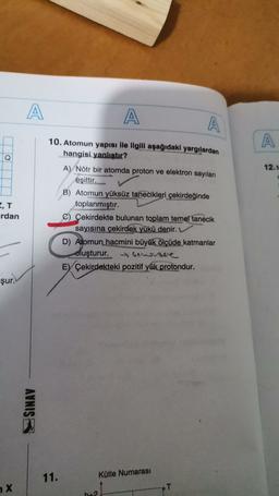 A
A
A
A
Q
12.N
10. Atomun yapısı ile ilgili aşağıdaki yargılardan
hangisi yanlıştır?
A) Nötr bir atomda proton ve elektron sayıları
eşittir.
B) Atomun yüksüz tanecikleri çekirdeğinde
toplanmıştır.
C) Çekirdekte bulunan toplam temel tanecik
sayısına çekirdek yükü denir.
D) Atomun hacmini büyük
ölçüde katmanlar
oluşturur. hensee
Ey Çekirdekteki pozitif yük protondur.
rdan
şur.
SINAV
11.
Kütle Numarası
X
T
b_2