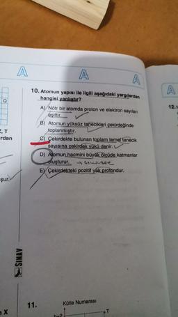 A
A
A
A
Q
12.N
10. Atomun yapısı ile ilgili aşağıdaki yargılardan
hangisi yanlıştır?
A) Nötr bir atomda proton ve elektron sayıları
eşittir.
B) Atomun yüksüz tanecikleri çekirdeğinde
toplanmıştır.
C) Çekirdekte bulunan toplam temel tanecik
sayısına çekirdek yükü denir.
D) Atomun hacmini büyük
ölçüde katmanlar
oluşturur. hensee
Ey Çekirdekteki pozitif yük protondur.
rdan
şur.
SINAV
11.
Kütle Numarası
X
T
b_2
