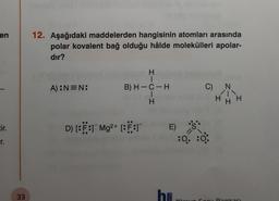 en
12. Aşağıdaki maddelerden hangisinin atomları arasında
polar kovalent bağ olduğu hâlde molekülleri apolar-
dır?
H
A):NEN:
C)
N
B) H-C-H
1
H
H
tir.
D) [:F: Mg2+ [:F:T
E)
S:
r.
:06:0
33
he
erisi
Sonntasi
