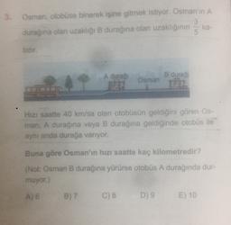 3. Osman, otobüse binerek işine gitmek istiyor. Osman'in A
3
ka-
durağına olan uzakliği B durağina olan uzaklığının
5.
tidir.
A duraſi
B durağ
Osman
TA
Hizi saatte 40 km/sa olan otobüsün geldiğini gören Os-
man, A durağına veya B durağına geldiğinde otobüs ile
aynı anda durağa varıyor.
Buna göre Osman'ın hızı saatte kaç kilometredir?
(Not: Osman B durağına yürürse otobüs A durağında dur-
muyor.)
A) 6
B) 7
C) 8
D) 9
E) 10