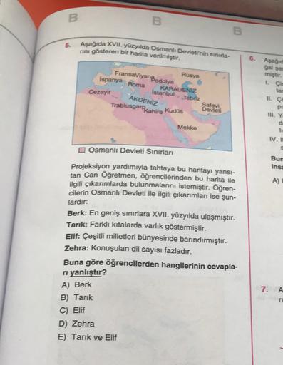 B
B
B
5.
Aşağıda XVII. yüzyılda Osmanlı Devletinin sınıria-
rini gösteren bir harita verilmiştir.
6.
Aşağıd
FransaViyanBodolya
İspanya Roma
Istanbul
Rusya
Cezayir
AKDENİZ
KARADENİZ
Tebriz
Safevi
Devlet
Kudüs
gal sa
miştir.
1 Cic
tar
II. c
pi
III. Y
d
Trablusgarkahire
Mekke
IV. II
Osmanlı Devleti Sinirları
Bun
insa
A)
Projeksiyon yardımıyla tahtaya bu haritayı yansı-
tan Can Öğretmen, öğrencilerinden bu harita ile
ilgili çıkarımlarda bulunmalarını istemiştir. Öğren-
cilerin Osmanlı Devleti ile ilgili çıkarımları ise şun-
lardır:
Berk: En geniş sınırlara XVII. yüzyılda ulaşmıştır.
Tarik: Farklı kıtalarda varlık göstermiştir.
Elif: Çeşitli milletleri bünyesinde barındırmıştır.
Zehra: Konuşulan dil sayısı fazladır.
Buna göre öğrencilerden hangilerinin cevapla-
ri yanlıştır?
A) Berk
B) Tarik
C) Elif
D) Zehra
E) Tarik ve Elif
7.
A
ri
