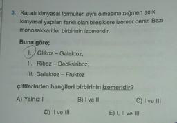 3. Kapalı kimyasal formülleri aynı olmasına rağmen açık
kimyasal yapıları farklı olan bileşiklere izomer denir. Bazı
monosakkaritler birbirinin izomeridir.
Buna göre;
I. Glikoz - Galaktoz,
II. Riboz - Deoksiriboz,
III. Galaktoz - Fruktoz
çiftlerinden hangileri birbirinin izomeridir?
A) Yalnız!
B) I ve 11
C) I ve III
D) Il ve III
E) I, II ve II!