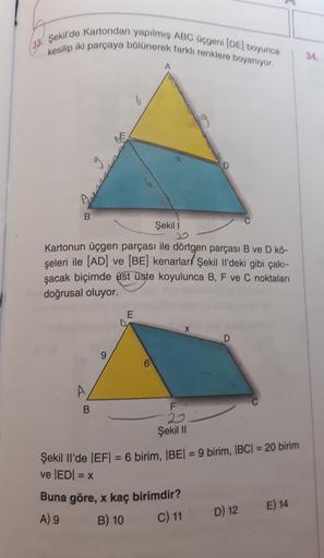 (33. Şekil'de Kartondan yapılmış ABC üçgeni (DE) boyunca
kesilip iki parçaya bölünerek farklı renklere boyanıyor.
34.
A
b
19
B
Şekil 1
Kartonun üçgen parçası ile dörtgen parçası B ve D kö-
şeleri ile (AD) ve (BE) kenarlarl Şekil il'deki gibi çakı-
şacak bi