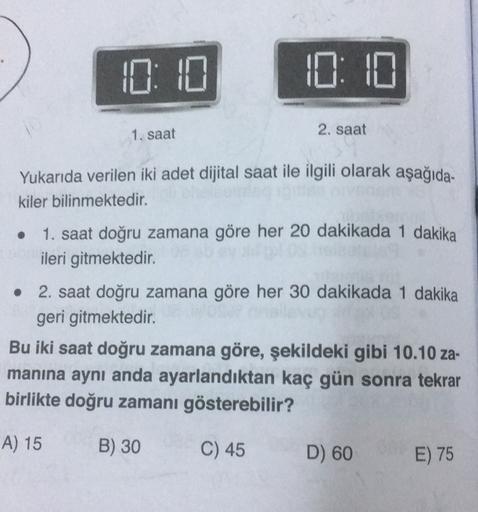 D: 0
1. saat
2. saat
Yukarıda verilen iki adet dijital saat ile ilgili olarak aşağıda-
kiler bilinmektedir.
1. saat doğru zamana göre her 20 dakikada 1 dakika
ileri gitmektedir.
• 2. saat doğru zamana göre her 30 dakikada 1 dakika
geri gitmektedir.
Bu iki 