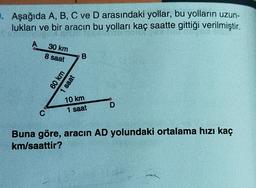 . Aşağıda A, B, C ve D arasındaki yollar, bu yolların uzun-
lukları ve bir aracın bu yolları kaç saatte gittiği verilmiştir.
A
30 km
8 saat
B
60 km
1 saat
10 km
1 saat
D
C
Buna göre, aracın AD yolundaki ortalama hızı kaç
km/saattir?