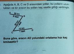 . Aşağıda A, B, C ve D arasındaki yollar, bu yolların uzun-
lukları ve bir aracın bu yolları kaç saatte gittiği verilmiştir.
A
30 km
8 saat
B
60 km
1 saat
10 km
1 saat
D
C
Buna göre, aracın AD yolundaki ortalama hızı kaç
km/saattir?
