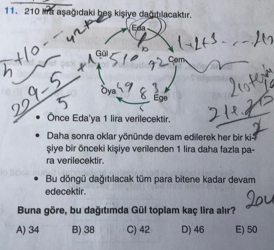11. 210 nra aşağıdaki beş kişiye dağıtılacaktır.
Eda
Questo
42
GÜL
5to.
Ⓡ1-23...)
n
29-5 t 510 72 com
Öyah9
8
3
Ege
2oten
5
216.26
• Önce Eda'ya 1 lira verilecektir.
• Daha sonra oklar yönünde devam edilerek her bir ki-
şiye bir önceki kişiye verilenden 1