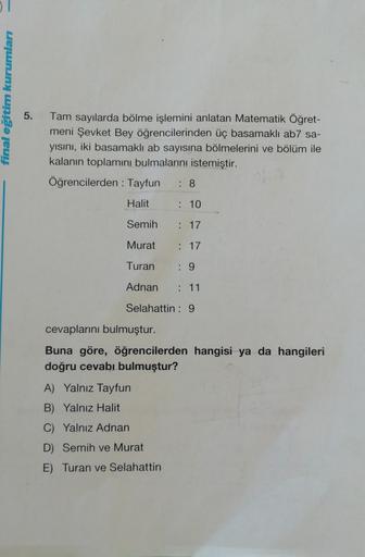 final eğitim kurumları
5.
Tam sayılarda bölme işlemini anlatan Matematik Öğret-
meni Şevket Bey öğrencilerinden üç basamaklı ab7 sa-
yısını, iki basamaklı ab sayısına bölmelerini ve bölüm ile
kalanin toplamını bulmalarını istemiştir.
Öğrencilerden : Tayfun