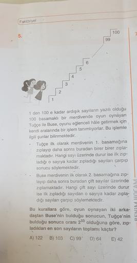 Faktöriyel
100
5.
99
6
5
3
2
1 den 100 e kadar ardışık sayıların yazılı olduğu
100 basamaklı bir merdivende oyun oynayan
Tuğçe ile Buse, oyunu eğlenceli hale getirmek için
kendi aralarında bir işlem tanımlıyorlar. Bu işlemle
ilgili şunlar bilinmektedir.
Tu