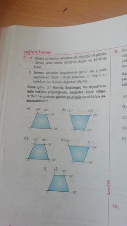 9. Arc
vat
coğrafi konum
7 Güneş ışınlarının ekvatora dik düştüğü bir günde,
Güneş yerel saatle 06:00'da doğar ve 18:00'de
yal
batar.
lari
Aş
yer
> Normal atmosfer koşullarında günün en yüksek
sıcaklıkları 13:00 - 14:00 arasında, en düşük si-
caklıkları ise Güneş doğarken ölçülür.
Buna göre, 21 Mart'ta Başlangıç Meridyeni'nde
öğle vaktine erişildiğinde, aşağıdaki taralı bölge-
lerden hangisinde günün en düşük sıcaklıkları ya-
şanmaktadır?
sac
A)
A)
B)
91°
90°
B) 121°
122°
39°
38°
C)
38°
D)
39°
C)
45°
44°
D) 62
E)
61°
39°
38°
38°
39°
E)
910-92
39°
karekök
38°
10.