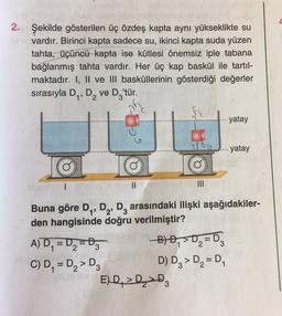 2.
Şekilde gösterilen üç özdeş kapta aynı yükseklikte su
vardır. Birinci kapta sadece su, ikinci kapta suda yüzen
tahta, üçüncü kapta ise kütlesi önemsiz iple tabana
bağlanmış tahta vardır. Her üç kap baskül ile tartıl-
maktadır. I, II ve III basküllerinin gösterdiği değerler
sırasıyla D2, D2 Ve D.
'tür.
yatay
-yatay
Q
II
Buna göre D,, D2, D, arasındaki ilişki aşağıdakiler-
den hangisinde doğru verilmiştir?
A) D, = D2 =D 300 =D
C) D, = Dz> D3 D) Dz> D2 =D
E) D > D >D