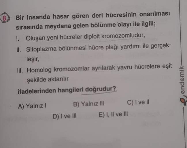 8.
Bir insanda hasar gören deri hücresinin onarılması
sırasında meydana gelen bölünme olayı ile ilgili;
I. Oluşan yeni hücreler diploit kromozomludur,
II. Sitoplazma bölünmesi hücre plağı yardımı ile gerçek-
leşir,
III. Homolog kromozomlar ayrılarak yavru 