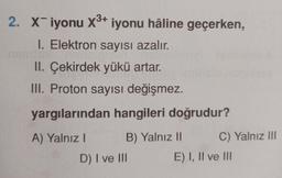 2. xiyonu X3+ iyonu hâline geçerken,
I. Elektron sayısı azalır.
II. Çekirdek yükü artar.
III. Proton sayısı değişmez.
yargılarından hangileri doğrudur?
A) Yalnız! B) Yalnız 11 C) Yalnız III
D) I ve III E) I, II ve III