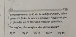With
Bir tüccar yarısını % 60 kâr ile sattığı ürünlerin, kalan
yarısını % 80 kâr ile satmayı planlıyor. Ancak satışlar
iyi gitmediği için % 50 indirim yaparak satabiliyor.
Buna göre, tüm satıştan kârı yüzde kaçtır?
A) 35
B) 30
C) 25
D) 20
E) 15