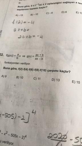 a tan
Buna göre, o$ra) S 2 eşitsizliğini sağlayan
sayılanının toplamı kaçtır?
C)-6
D) 6
E) 10
A) -15
B)-10
412) - 4
ax+b=
20+b= -4
22. f(g(x)) = ax ve g(x) =
ax + b
ax-b
fonksiyonları veriliyor.
Buna göre, f(2).f(4).f(6)-f(8)-f(10) çarpımı kaçtır?
A) 9
B)
