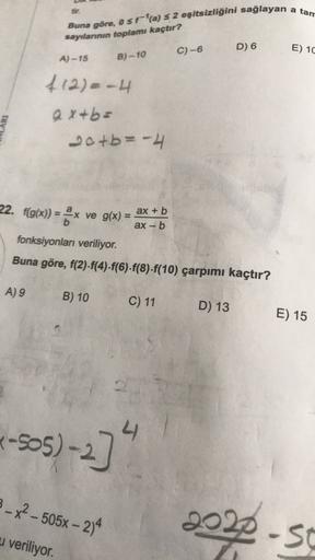 a tan
Buna göre, o$ra) S 2 eşitsizliğini sağlayan
sayılanının toplamı kaçtır?
C)-6
D) 6
E) 10
A) -15
B)-10
412) - 4
ax+b=
20+b= -4
22. f(g(x)) = ax ve g(x) =
ax + b
ax-b
fonksiyonları veriliyor.
Buna göre, f(2).f(4).f(6)-f(8)-f(10) çarpımı kaçtır?
A) 9
B) 