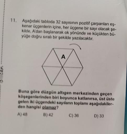 11.
Aşağıdaki tabloda 32 sayısının pozitif çarpanları eş-
kenar üçgenlerin içine, her üçgene bir sayı olacak şe-
kilde, A'dan başlanarak ok yönünde ve küçükten bü-
yüğe doğru sıralı bir şekilde yazılacaktır.
A
Buna göre düzgün altıgen merkezinden geçen
köş