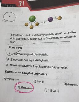 31
TEST
C
4.
3
H
1
H
Şekilde top çubuk modelleri verilen NH3 ve HF molekülle-
rinin oluşturduğu bağlar 1, 2 ve 3 olarak numaralandırıl-
mıştır.
Buna göre;
1. 1 numaralı bağ hidrojen bağıdır.
VII
. 2rrumaralı bağ zayıf etkileşimdir.
II. Kimyasal olaylarda 1 ve 3 numaralı bağlar kırılır.
ifadelerinden hangileri doğrudur?
A) Yalnız
B) I ve II
C) ve HH1
D. Il ve III
E) I, II ve III