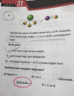 31
TEST
C
4.
3
H
1
H
Şekilde top çubuk modelleri verilen NH3 ve HF molekülle-
rinin oluşturduğu bağlar 1, 2 ve 3 olarak numaralandırıl-
mıştır.
Buna göre;
1. 1 numaralı bağ hidrojen bağıdır.
VII
. 2rrumaralı bağ zayıf etkileşimdir.
II. Kimyasal olaylarda 1 ve 3 numaralı bağlar kırılır.
ifadelerinden hangileri doğrudur?
A) Yalnız
B) I ve II
C) ve HH1
D. Il ve III
E) I, II ve III
