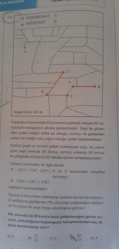 ILER DENEMESI
A
13
• KONUMUNUZ
• HEDEFINIZ
B
C
F
B
D
E
Kalan Süre: 60 dk
Yukarıda A konumdan B konumuna gitmek isteyen bir sü-
rücünün navigasyon ekranı gösterilmiştir. Yeşil ile göste-
rilen yollar trafiğin daha az olduğu, kırmızı ile gösterilen
yollar is