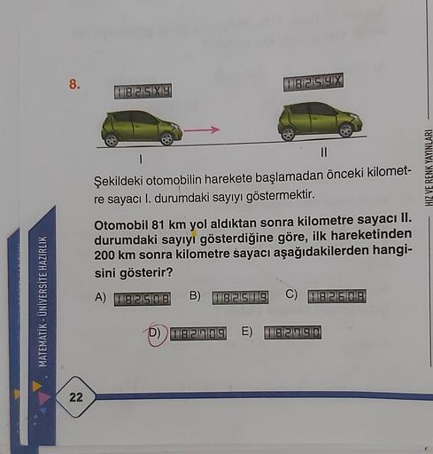 8.
118215 4X
P8259
1
HIZ VE RENK YAYINLARI
Şekildeki otomobilin harekete başlamadan önceki kilomet-
re sayacı I. durumdaki sayıyı göstermektir.
Otomobil 81 km yol aldıktan sonra kilometre sayacı II.
durumdaki sayıyı gösterdiğine göre, ilk hareketinden
200 