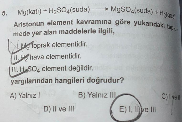 5.
Hz(gaz)
Mg(kati) + H2SO4(suda) – MgSO4(suda) +
Aristonun element kavramına göre yukarıdaki tepki
mede yer alan maddelerle ilgili,
11. My toprak elementidir.
(11.52 hava elementidir.
III. H2SO4 element değildir.
yargılarından hangileri doğrudur?
A) Yalnı