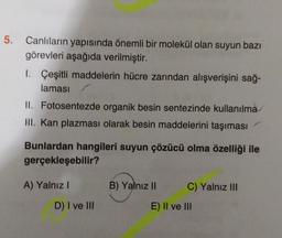 5.
Canlıların yapısında önemli bir molekül olan suyun bazı
görevleri aşağıda verilmiştir.
1. Çeşitli maddelerin hücre zarından alışverişini sağ.
laması
II. Fotosentezde organik besin sentezinde kullanılma
HII. Kan plazması olarak besin maddelerini taşıması
Bunlardan hangileri suyun çözücü olma özelliği ile
gerçekleşebilir?
A) Yalnız
B) Yalnız 11
C) Yalnız III
D) I ve III
E) II ve III
