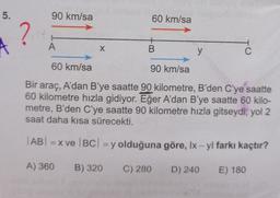 5.
90 km/sa
60 km/sa
?
A
+
B
X
y
C
60 km/sa
90 km/sa
Bir araç, A'dan B’ye saatte 90 kilometre, B'den C'ye saatte
60 kilometre hızla gidiyor. Eğer A'dan B'ye saatte 60 kilo-
metre, B'den C'ye saatte 90 kilometre hızla gitseydi, yol 2
saat daha kısa sürecekti.
AB! =X ve |BC| = y olduğuna göre, Ix - yl farkı kaçtır?
A) 360
B) 320
C) 280
D) 240
E) 180
