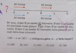 5.
90 km/sa
60 km/sa
?
A
+
B
X
y
C
60 km/sa
90 km/sa
Bir araç, A'dan B’ye saatte 90 kilometre, B'den C'ye saatte
60 kilometre hızla gidiyor. Eğer A'dan B'ye saatte 60 kilo-
metre, B'den C'ye saatte 90 kilometre hızla gitseydi, yol 2
saat daha kısa sürecekti.
AB! =X ve |BC| = y olduğuna göre, Ix - yl farkı kaçtır?
A) 360
B) 320
C) 280
D) 240
E) 180
