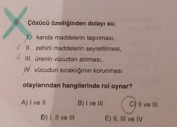 Çözücü özelliğinden dolayı su;
V
1. kanda maddelerin taşınması,
II. zehirli maddelerin seyreltilmesi,
III. ürenin vücuttan atılması,
IV. vücudun sıcaklığının korunması
olaylarından hangilerinde rol oynar?
A) I ve II
B) I ve III
live
C) Il ve III
D) I, II v