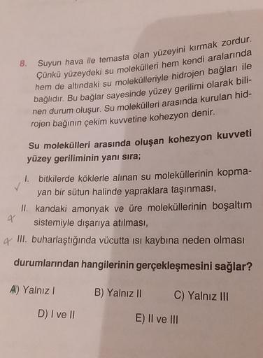 8.
Suyun hava ile temasta olan yüzeyini kırmak zordur.
Çünkü yüzeydeki su molekülleri hem kendi aralarında
hem de altındaki su molekülleriyle hidrojen bağları ile
bağlıdır. Bu bağlar sayesinde yüzey gerilimi olarak bili-
nen durum oluşur. Su molekülleri ar