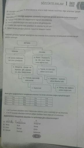 SÖZCÜKTE ANLAM 1 ÜNİTE
.....(KKK
Bir sözcügan akan dik anlamına ve bu anlama bağlı kalarak kazandığı diğer anlamlara "gerçek
anlamdani.
Buna göre yaz' sözcüğü aşağıdaki cümlelerin hangisinde gerçek anlamda kullanılmamıştır?
A) Yastığin yüzü daha dan değişt