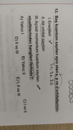 OOOOO
13. Baş kuantum sayıları aynı olan s, p ve d orbitallerinin;
I. Enerjileri →
35, 3p, 3d
II. Alt orbital sayıları
III. Açısal momentum kuantum sayıları
niceliklerinden hangileri farklıdır?
A) Yalnız
B) Yalnız II
C) I ve II
D) II ve III
E) I, II ve III
