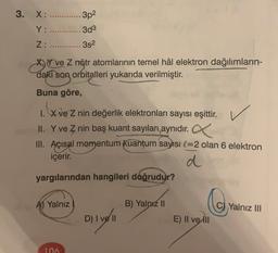 3. X: ............. 3p2
Y: .............3d3
Z: ............3s2
X, Y ve Z nötr atomlarının temel hâl elektron dağılımların-
daki son orbitalleri yukarıda verilmiştir.
Buna göre,
X ve Z nin değerlik elektronları sayısı eşittir.
II. Y ve Z nin baş kuant sayıları aynıdır.
III. Açısal momentum kuantum sayısı l=2 olan 6 elektron
içerir.
d
yargılarından hangileri doğrudur?
A) Yalnız
B) Yalnız II
Co
Yalnız III
D) I ve II
E) II ve III
106