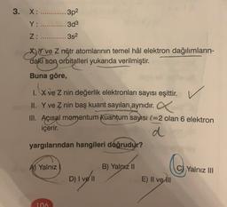 3. X: ............. 3p2
Y: .............3d3
Z: ............3s2
X, Y ve Z nötr atomlarının temel hâl elektron dağılımların-
daki son orbitalleri yukarıda verilmiştir.
Buna göre,
X ve Z nin değerlik elektronları sayısı eşittir.
II. Y ve Z nin baş kuant sayıları aynıdır.
III. Açısal momentum kuantum sayısı l=2 olan 6 elektron
içerir.
d
yargılarından hangileri doğrudur?
A) Yalnız
B) Yalnız II
Co
Yalnız III
D) I ve II
E) II ve III
106
