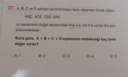 27. A, B, C ve D sıfırdan ve birbirinden farklı rakamlar olmak üzere,
ABC, ACB, CBD, BAC
üç basamaklı doğal sayılarından ikisi 4'e, biri 5'e ve biri 9'a tam
bölünmektedir.
Buna göre, A + B + C + D toplaminin alabileceği kaç farklı
değer vardır?
A) 1
B) 2
C) 3
D) 4
E) 5