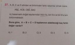 27. A, B, C ve D sıfırdan ve birbirinden farklı rakamlar olmak üzere,
ABC, ACB, CBD, BAC
üç basamaklı doğal sayılarından ikisi 4'e, biri 5'e ve biri 9'a tam
bölünmektedir.
Buna göre, A + B + C + D toplaminin alabileceği kaç farklı
değer vardır?
A) 1
B) 2
C) 3
D) 4
E) 5
