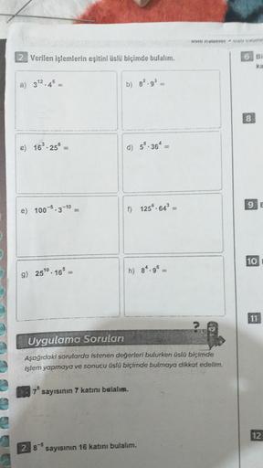 OOOH
2 Verilen işlemlerin eşitini üslü biçimde bulalım.
6 BI
a) 32.4%
b) 82.93
20
e) 169.25
d) 5.36* -
9 E
e) 100-9.3-10
) 125® 64-
10
g) 25'0 . 16=
h) 8.99
11
Uygulama Soruları
Aşağıdaki sorularda istenen değerleri bulurken üslü biçimde
işlem yapmaya ve s