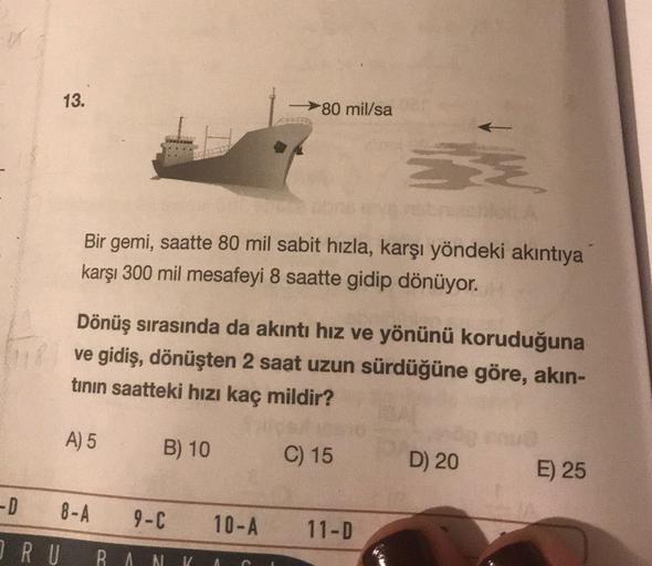 13.
80 mil/sa
Š
Bir gemi, saatte 80 mil sabit hızla, karşı yöndeki akıntıya
karşı 300 mil mesafeyi 8 saatte gidip dönüyor.
Dönüş sırasında da akıntı hız ve yönünü koruduğuna
ve gidiş, dönüşten 2 saat uzun sürdüğüne göre, akın-
tinin saatteki hızı kaç mildi