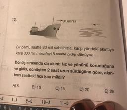 13.
80 mil/sa
Š
Bir gemi, saatte 80 mil sabit hızla, karşı yöndeki akıntıya
karşı 300 mil mesafeyi 8 saatte gidip dönüyor.
Dönüş sırasında da akıntı hız ve yönünü koruduğuna
ve gidiş, dönüşten 2 saat uzun sürdüğüne göre, akın-
tinin saatteki hızı kaç mildir?
A) 5
B) 10
C) 15
D) 20
E) 25
-D
D
8-A
9-1
10-A
11-D
R U RANI
