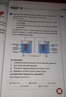 de Geçişler
İTE:
Hücre
TEST 3
8. MIKE
engedeki
3.
e
tamlara
yukarı-
İçlerinde eşit miktarda nişasta çözeltisi bulunan özdeş iki ba-
ğırsak parçası saf su dolu kaplara bırakılmıştır.
Bir süre sonra,
I. kapta bulunan bağırsağın içine tükürük sivisi ve I. kaba
iyot çözeltisi
II. kaba tükürük SIVISI ve bir süre sonra kaba iyot çözeltisi
eklenmiştir.
Bu olaylardan sonra I. kaptaki bağırsak parçasında renk deği-
şiminin olmadığı, II. kaptaki bağırsak parçasında ise renk deği-
şiminin olduğu gözlenmiştir.
ydana
Sleşti-
Bağırsak
Bağırsak
zari
Nişasta
çözeltisi
zari
Nişasta
çözeltisi
Tükürük
Tükürük
I
LA
İyot
Saf su
İyot
Bu deneyden,
1. Tükürükte bulunan enzimler hücre zarından geçemez.
II. İyot, hücre zarından geçebilir.
III. Tükürükte nişasta parçalayan enzimler vardır.
IV. Nişastanın sindirimi sonucu glikoz oluşur.
sonuçlarından hangilerine ulaşılabilir?
(iyot, nişasta ayıracıdır.)
B) I ve III
A) Yalnız IV
D) II ve III
C) I ve IV
E) I, II ve III