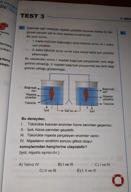 de Geçişler
İTE:
Hücre
TEST 3
8. MIKE
engedeki
3.
e
tamlara
yukarı-
İçlerinde eşit miktarda nişasta çözeltisi bulunan özdeş iki ba-
ğırsak parçası saf su dolu kaplara bırakılmıştır.
Bir süre sonra,
I. kapta bulunan bağırsağın içine tükürük sivisi ve I. kaba
iyot çözeltisi
II. kaba tükürük SIVISI ve bir süre sonra kaba iyot çözeltisi
eklenmiştir.
Bu olaylardan sonra I. kaptaki bağırsak parçasında renk deği-
şiminin olmadığı, II. kaptaki bağırsak parçasında ise renk deği-
şiminin olduğu gözlenmiştir.
ydana
Sleşti-
Bağırsak
Bağırsak
zari
Nişasta
çözeltisi
zari
Nişasta
çözeltisi
Tükürük
Tükürük
I
LA
İyot
Saf su
İyot
Bu deneyden,
1. Tükürükte bulunan enzimler hücre zarından geçemez.
II. İyot, hücre zarından geçebilir.
III. Tükürükte nişasta parçalayan enzimler vardır.
IV. Nişastanın sindirimi sonucu glikoz oluşur.
sonuçlarından hangilerine ulaşılabilir?
(iyot, nişasta ayıracıdır.)
B) I ve III
A) Yalnız IV
D) II ve III
C) I ve IV
E) I, II ve III
