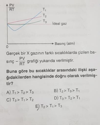 A PV
RT
T
Tz
T3
İdeal gaz
→ Basınç (atm)
0
Gerçek bir X gazının farklı sıcaklıklarda çizilen ba-
PV
sinç grafiği yukarıda verilmiştir.
RT
Buna göre bu sıcaklıklar arasındaki ilişki aşa-
ğıdakilerden hangisinde doğru olarak verilmiş-
tir?
A) Ty > T2 > T3
B)